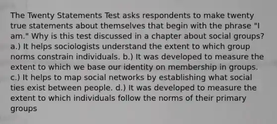 The Twenty Statements Test asks respondents to make twenty true statements about themselves that begin with the phrase "I am." Why is this test discussed in a chapter about social groups? a.) It helps sociologists understand the extent to which group norms constrain individuals. b.) It was developed to measure the extent to which we base our identity on membership in groups. c.) It helps to map social networks by establishing what social ties exist between people. d.) It was developed to measure the extent to which individuals follow the norms of their primary groups