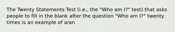 The Twenty Statements Test (i.e., the "Who am I?" test) that asks people to fill in the blank after the question "Who am I?" twenty times is an example of a/an