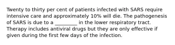 Twenty to thirty per cent of patients infected with SARS require intensive care and approximately 10% will die. The pathogenesis of SARS is due to a _________ in the lower respiratory tract. Therapy includes antiviral drugs but they are only effective if given during the first few days of the infection.