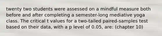 twenty two students were assessed on a mindful measure both before and after completing a semester-long mediative yoga class. The critical t values for a two-tailed paired-samples test based on their data, with a p level of 0.05, are: (chapter 10)