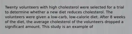 Twenty volunteers with high cholesterol were selected for a trial to determine whether a new diet reduces cholesterol. The volunteers were given a low-carb, low-calorie diet. After 8 weeks of the diet, the average cholesterol of the volunteers dropped a significant amount. This study is an example of