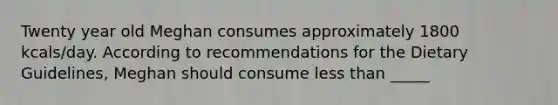 Twenty year old Meghan consumes approximately 1800 kcals/day. According to recommendations for the Dietary Guidelines, Meghan should consume less than _____