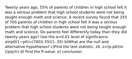 Twenty years​ ago, 55​% of parents of children in high school felt it was a serious problem that high school students were not being taught enough math and science. A recent survey found that 255 of 700 parents of children in high school felt it was a serious problem that high school students were not being taught enough math and science. Do parents feel differently today than they did twenty years​ ago? Use the α=0.01 level of significance. a)np0(1−p0)=(700)(.55)(1-.55) b)What are the null and alternative​ hypotheses? c)Find the test​ statistic, z0. z=(p-p0)/sr ((pq)/n) d) Find the P-value: e) conclusion