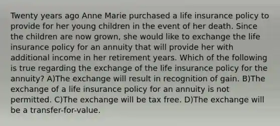 Twenty years ago Anne Marie purchased a life insurance policy to provide for her young children in the event of her death. Since the children are now grown, she would like to exchange the life insurance policy for an annuity that will provide her with additional income in her retirement years. Which of the following is true regarding the exchange of the life insurance policy for the annuity? A)The exchange will result in recognition of gain. B)The exchange of a life insurance policy for an annuity is not permitted. C)The exchange will be tax free. D)The exchange will be a transfer-for-value.