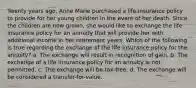 Twenty years ago, Anne Marie purchased a life insurance policy to provide for her young children in the event of her death. Since the children are now grown, she would like to exchange the life insurance policy for an annuity that will provide her with additional income in her retirement years. Which of the following is true regarding the exchange of the life insurance policy for the annuity? a. The exchange will result in recognition of gain. b. The exchange of a life insurance policy for an annuity is not permitted. c. The exchange will be tax-free. d. The exchange will be considered a transfer-for-value.