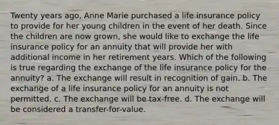 Twenty years ago, Anne Marie purchased a life insurance policy to provide for her young children in the event of her death. Since the children are now grown, she would like to exchange the life insurance policy for an annuity that will provide her with additional income in her retirement years. Which of the following is true regarding the exchange of the life insurance policy for the annuity? a. The exchange will result in recognition of gain. b. The exchange of a life insurance policy for an annuity is not permitted. c. The exchange will be tax-free. d. The exchange will be considered a transfer-for-value.