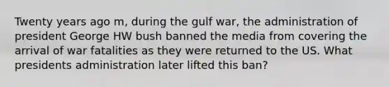 Twenty years ago m, during the gulf war, the administration of president George HW bush banned the media from covering the arrival of war fatalities as they were returned to the US. What presidents administration later lifted this ban?