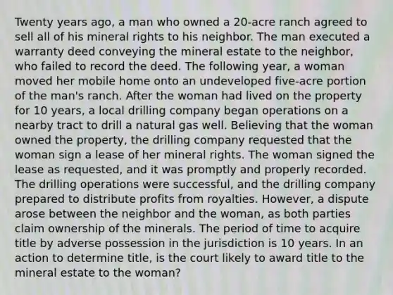 Twenty years ago, a man who owned a 20-acre ranch agreed to sell all of his mineral rights to his neighbor. The man executed a warranty deed conveying the mineral estate to the neighbor, who failed to record the deed. The following year, a woman moved her mobile home onto an undeveloped five-acre portion of the man's ranch. After the woman had lived on the property for 10 years, a local drilling company began operations on a nearby tract to drill a natural gas well. Believing that the woman owned the property, the drilling company requested that the woman sign a lease of her mineral rights. The woman signed the lease as requested, and it was promptly and properly recorded. The drilling operations were successful, and the drilling company prepared to distribute profits from royalties. However, a dispute arose between the neighbor and the woman, as both parties claim ownership of the minerals. The period of time to acquire title by adverse possession in the jurisdiction is 10 years. In an action to determine title, is the court likely to award title to the mineral estate to the woman?