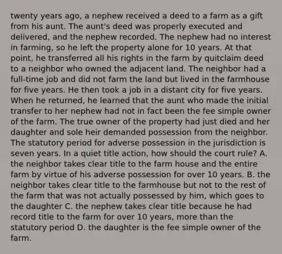 twenty years ago, a nephew received a deed to a farm as a gift from his aunt. The aunt's deed was properly executed and delivered, and the nephew recorded. The nephew had no interest in farming, so he left the property alone for 10 years. At that point, he transferred all his rights in the farm by quitclaim deed to a neighbor who owned the adjacent land. The neighbor had a full-time job and did not farm the land but lived in the farmhouse for five years. He then took a job in a distant city for five years. When he returned, he learned that the aunt who made the initial transfer to her nephew had not in fact been the fee simple owner of the farm. The true owner of the property had just died and her daughter and sole heir demanded possession from the neighbor. The statutory period for adverse possession in the jurisdiction is seven years. In a quiet title action, how should the court rule? A. the neighbor takes clear title to the farm house and the entire farm by virtue of his adverse possession for over 10 years. B. the neighbor takes clear title to the farmhouse but not to the rest of the farm that was not actually possessed by him, which goes to the daughter C. the nephew takes clear title because he had record title to the farm for over 10 years, more than the statutory period D. the daughter is the fee simple owner of the farm.