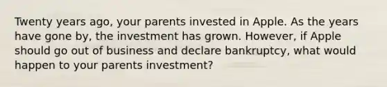 Twenty years ago, your parents invested in Apple. As the years have gone by, the investment has grown. However, if Apple should go out of business and declare bankruptcy, what would happen to your parents investment?