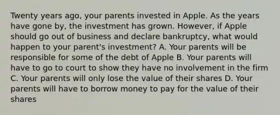 Twenty years ago, your parents invested in Apple. As the years have gone by, the investment has grown. However, if Apple should go out of business and declare bankruptcy, what would happen to your parent's investment? A. Your parents will be responsible for some of the debt of Apple B. Your parents will have to go to court to show they have no involvement in the firm C. Your parents will only lose the value of their shares D. Your parents will have to borrow money to pay for the value of their shares