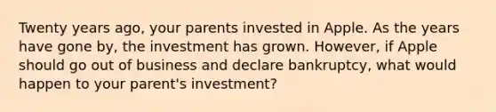 Twenty years ago, your parents invested in Apple. As the years have gone by, the investment has grown. However, if Apple should go out of business and declare bankruptcy, what would happen to your parent's investment?