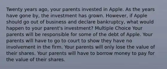 Twenty years ago, your parents invested in Apple. As the years have gone by, the investment has grown. However, if Apple should go out of business and declare bankruptcy, what would happen to your parent's investment? Multiple Choice Your parents will be responsible for some of the debt of Apple. Your parents will have to go to court to show they have no involvement in the firm. Your parents will only lose the value of their shares. Your parents will have to borrow money to pay for the value of their shares.