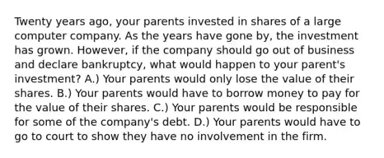 Twenty years ago, your parents invested in shares of a large computer company. As the years have gone by, the investment has grown. However, if the company should go out of business and declare bankruptcy, what would happen to your parent's investment? A.) Your parents would only lose the value of their shares. B.) Your parents would have to borrow money to pay for the value of their shares. C.) Your parents would be responsible for some of the company's debt. D.) Your parents would have to go to court to show they have no involvement in the firm.