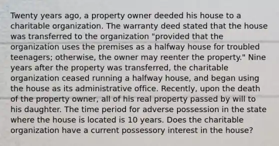 Twenty years ago, a property owner deeded his house to a charitable organization. The warranty deed stated that the house was transferred to the organization "provided that the organization uses the premises as a halfway house for troubled teenagers; otherwise, the owner may reenter the property." Nine years after the property was transferred, the charitable organization ceased running a halfway house, and began using the house as its administrative office. Recently, upon the death of the property owner, all of his real property passed by will to his daughter. The time period for adverse possession in the state where the house is located is 10 years. Does the charitable organization have a current possessory interest in the house?