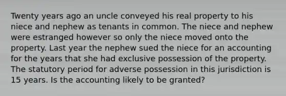 Twenty years ago an uncle conveyed his real property to his niece and nephew as tenants in common. The niece and nephew were estranged however so only the niece moved onto the property. Last year the nephew sued the niece for an accounting for the years that she had exclusive possession of the property. The statutory period for adverse possession in this jurisdiction is 15 years. Is the accounting likely to be granted?