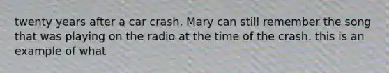 twenty years after a car crash, Mary can still remember the song that was playing on the radio at the time of the crash. this is an example of what