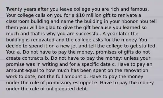 Twenty years after you leave college you are rich and famous. Your college calls on you for a 10 million gift to renivate a classroom building and name the building in your hbonor. You tell them you will be glad to give the gift because you learned so much and that is why you are successful. A year later the building is renovated and the college asks for the money. You decide to spend it on a new jet and tell the college to get stuffed. You: a. Do not have to pay the money, promises of gifts do not create contracts b. Do not have to pay the money; unless your promise was in writing and for a specific date c. Have to pay an amount equal to how much has been spent on the renovation work to date, not the full amount d. Have to pay the money under the rule of promissory estoppel e. Have to pay the money under the rule of unliquidated debt