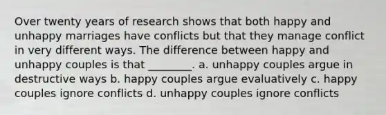 Over twenty years of research shows that both happy and unhappy marriages have conflicts but that they manage conflict in very different ways. The difference between happy and unhappy couples is that ________. a. unhappy couples argue in destructive ways b. happy couples argue evaluatively c. happy couples ignore conflicts d. unhappy couples ignore conflicts