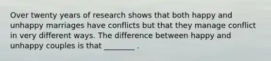 Over twenty years of research shows that both happy and unhappy marriages have conflicts but that they manage conflict in very different ways. The difference between happy and unhappy couples is that ________ .