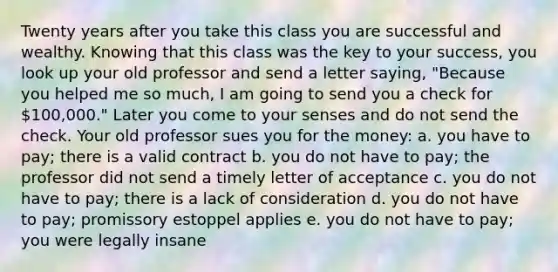 Twenty years after you take this class you are successful and wealthy. Knowing that this class was the key to your success, you look up your old professor and send a letter saying, "Because you helped me so much, I am going to send you a check for 100,000." Later you come to your senses and do not send the check. Your old professor sues you for the money: a. you have to pay; there is a valid contract b. you do not have to pay; the professor did not send a timely letter of acceptance c. you do not have to pay; there is a lack of consideration d. you do not have to pay; promissory estoppel applies e. you do not have to pay; you were legally insane