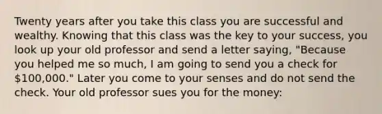 Twenty years after you take this class you are successful and wealthy. Knowing that this class was the key to your success, you look up your old professor and send a letter saying, "Because you helped me so much, I am going to send you a check for 100,000." Later you come to your senses and do not send the check. Your old professor sues you for the money: