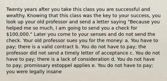 Twenty years after you take this class you are successful and wealthy. Knowing that this class was the key to your success, you look up your old professor and send a letter saying "Because you helped me so much, I am going to send you a check for 100,000." Later you come to your senses and do not send the check. Your old professor sues you for the money: a. You have to pay; there is a valid contract b. You do not have to pay; the professor did not send a timely letter of acceptance c. You do not have to pay; there is a lack of consideration d. You do not have to pay; promissary estoppel applies e. You do not have to pay; you were legally insane