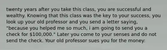 twenty years after you take this class, you are successful and wealthy. Knowing that this class was the key to your success, you look up your old professor and you send a letter saying, "because you helped me so much, i am going to send you a check for 100,000." Later you come to your senses and do not send the check. Your old professor sues you for the money: