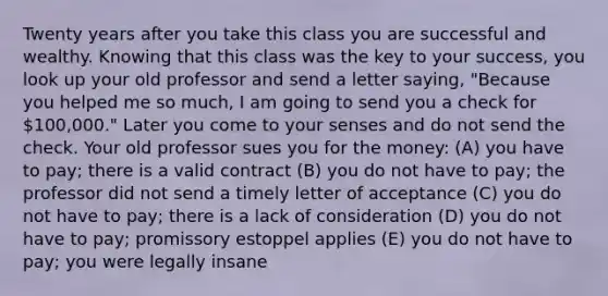 Twenty years after you take this class you are successful and wealthy. Knowing that this class was the key to your success, you look up your old professor and send a letter saying, "Because you helped me so much, I am going to send you a check for 100,000." Later you come to your senses and do not send the check. Your old professor sues you for the money: (A) you have to pay; there is a valid contract (B) you do not have to pay; the professor did not send a timely letter of acceptance (C) you do not have to pay; there is a lack of consideration (D) you do not have to pay; promissory estoppel applies (E) you do not have to pay; you were legally insane