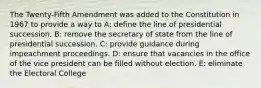 The Twenty-Fifth Amendment was added to the Constitution in 1967 to provide a way to A: define the line of presidential succession. B: remove the secretary of state from the line of presidential succession. C: provide guidance during impeachment proceedings. D: ensure that vacancies in the office of the vice president can be filled without election. E: eliminate the Electoral College