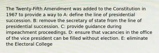 The Twenty-Fifth Amendment was added to the Constitution in 1967 to provide a way to A: define the line of presidential succession. B: remove the secretary of state from the line of presidential succession. C: provide guidance during impeachment proceedings. D: ensure that vacancies in the office of the vice president can be filled without election. E: eliminate the Electoral College