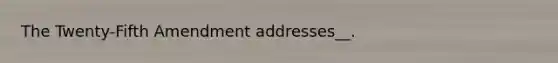 The Twenty-Fifth Amendment addresses__.