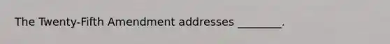 The Twenty-Fifth Amendment addresses ________.