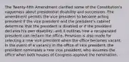 The Twenty-fifth Amendment clarified some of the Constitution's vagueness about presidential disability and succession, The amendment permits the vice president to become acting president if the vice president and the president's cabinet determine that the president is disabled or if the president declares his own disability, and it outlines how a recuperated president can reclaim the office. Provision is also made for selecting a new vice president when the office becomes vacant. In the event of a vacancy in the office of vice president, the president nominates a new vice president, who assumes the office when both houses of Congress approve the nomination.