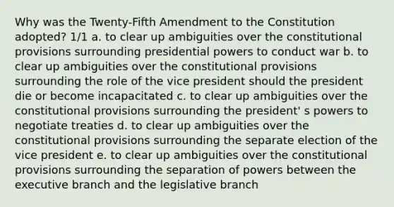 Why was the Twenty-Fifth Amendment to the Constitution adopted? 1/1 a. to clear up ambiguities over the constitutional provisions surrounding presidential powers to conduct war b. to clear up ambiguities over the constitutional provisions surrounding the role of the vice president should the president die or become incapacitated c. to clear up ambiguities over the constitutional provisions surrounding the president' s powers to negotiate treaties d. to clear up ambiguities over the constitutional provisions surrounding the separate election of the vice president e. to clear up ambiguities over the constitutional provisions surrounding the separation of powers between the executive branch and the legislative branch