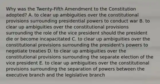 Why was the Twenty-Fifth Amendment to the Constitution adopted? A. to clear up ambiguities over the constitutional provisions surrounding presidential powers to conduct war B. to clear up ambiguities over the constitutional provisions surrounding the role of the vice president should the president die or become incapacitated C. to clear up ambiguities over the constitutional provisions surrounding the president's powers to negotiate treaties D. to clear up ambiguities over the constitutional provisions surrounding the separate election of the vice president E. to clear up ambiguities over the constitutional provisions surrounding the separation of powers between the executive branch and the legislative branch