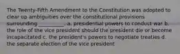 The Twenty-Fifth Amendment to the Constitution was adopted to clear up ambiguities over the constitutional provisions surrounding __________. a. presidential powers to conduct war b. the role of the vice president should the president die or become incapacitated c. the president's powers to negotiate treaties d. the separate election of the vice president