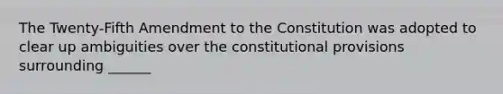 The Twenty-Fifth Amendment to the Constitution was adopted to clear up ambiguities over the constitutional provisions surrounding ______