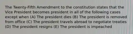 The Twenty-Fifth Amendment to the constitution states that the Vice President becomes president in all of the following cases except when (A) The president dies (B) The president is removed from office (C) The president travels abroad to negotiate treaties (D) The president resigns (E) The president is impeached