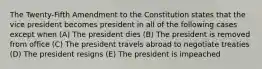 The Twenty-Fifth Amendment to the Constitution states that the vice president becomes president in all of the following cases except when (A) The president dies (B) The president is removed from office (C) The president travels abroad to negotiate treaties (D) The president resigns (E) The president is impeached