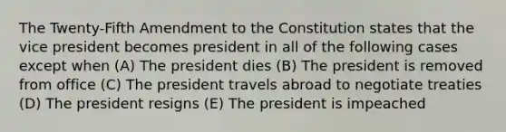 The Twenty-Fifth Amendment to the Constitution states that the vice president becomes president in all of the following cases except when (A) The president dies (B) The president is removed from office (C) The president travels abroad to negotiate treaties (D) The president resigns (E) The president is impeached