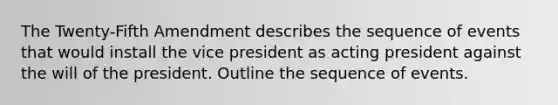 The Twenty-Fifth Amendment describes the sequence of events that would install the vice president as acting president against the will of the president. Outline the sequence of events.