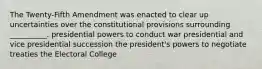 The Twenty-Fifth Amendment was enacted to clear up uncertainties over the constitutional provisions surrounding __________. presidential powers to conduct war presidential and vice presidential succession the president's powers to negotiate treaties the Electoral College