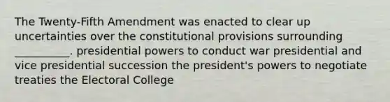 The Twenty-Fifth Amendment was enacted to clear up uncertainties over the constitutional provisions surrounding __________. presidential powers to conduct war presidential and vice presidential succession the president's powers to negotiate treaties the Electoral College