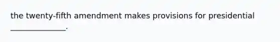the twenty-fifth amendment makes provisions for presidential ______________.