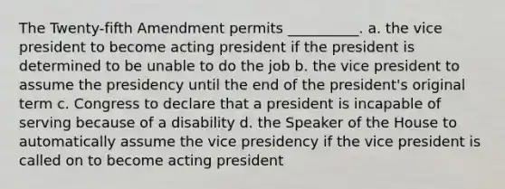 The Twenty-fifth Amendment permits __________. a. the vice president to become acting president if the president is determined to be unable to do the job b. the vice president to assume the presidency until the end of the president's original term c. Congress to declare that a president is incapable of serving because of a disability d. the Speaker of the House to automatically assume the vice presidency if the vice president is called on to become acting president