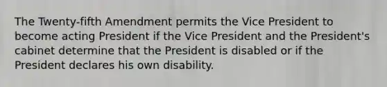 The Twenty-fifth Amendment permits the Vice President to become acting President if the Vice President and the President's cabinet determine that the President is disabled or if the President declares his own disability.