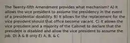 The Twenty-fifth Amendment provides what mechanism? A) It allows the vice president to assume the presidency in the event of a presidential disability. B) It allows for the replacement for the vice president should that office become vacant. C) It allows the vice president and a majority of the Cabinet to declare that the president is disabled and allow the vice president to assume the job. D) A & B only E) A, B, & C