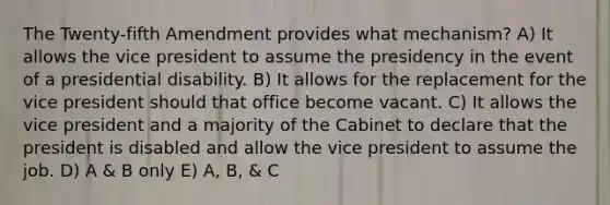 The Twenty-fifth Amendment provides what mechanism? A) It allows the vice president to assume the presidency in the event of a presidential disability. B) It allows for the replacement for the vice president should that office become vacant. C) It allows the vice president and a majority of the Cabinet to declare that the president is disabled and allow the vice president to assume the job. D) A & B only E) A, B, & C