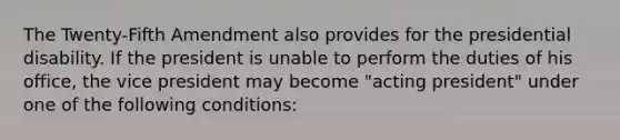 The Twenty-Fifth Amendment also provides for the presidential disability. If the president is unable to perform the duties of his office, the vice president may become "acting president" under one of the following conditions: